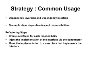 Strategy : Common Usage
 Dependency Inversion and Dependency Injection

 Decouple class dependencies and responsibilities

Refactoring Steps
 Create interfaces for each responsibility
 Inject the implementation of the interface via the constructor
 Move the implementation to a new class that implements the
  interface
 