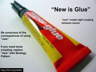 “New is Glue”
                            “new” creates tight coupling
                            between classes


Be conscious of the
consequences of using
“new”

If you need loose
coupling, replace
“new” with Strategy
Pattern




http://flic.kr/p/aN4Zv
 