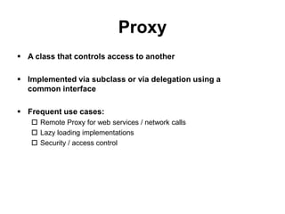 Proxy
 A class that controls access to another

 Implemented via subclass or via delegation using a
  common interface

 Frequent use cases:
    Remote Proxy for web services / network calls
    Lazy loading implementations
    Security / access control
 