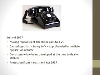 Ireland 1997
• Making repeat silent telephone calls to 3 Vs
• Caused psychiatric injury to V – apprehended immediate
application of force
• Consistent w law being developed at the time to deal w
stalkers
• Protection From Harassment Act 1997
 