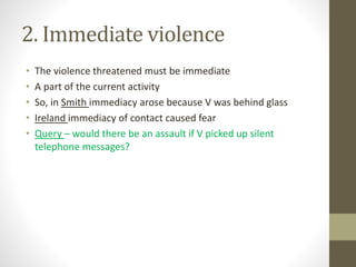 2. Immediate violence
• The violence threatened must be immediate
• A part of the current activity
• So, in Smith immediacy arose because V was behind glass
• Ireland immediacy of contact caused fear
• Query – would there be an assault if V picked up silent
telephone messages?
 