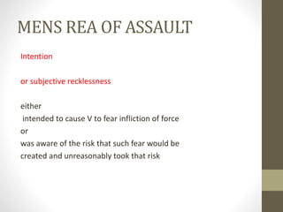 MENS REA OF ASSAULT
Intention
or subjective recklessness
either
intended to cause V to fear infliction of force
or
was aware of the risk that such fear would be
created and unreasonably took that risk
 