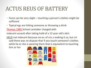 ACTUS REUS OF BATTERY
• Force can be very slight – touching a person’s clothes might be
sufficient
• Typical egs are hitting someone or throwing a drink
Thomas 1985 School caretaker charged with
indecent assault after taking hold of a 12 year old’s skirt
HELD not indecent because no ev. of circ.s making it so, but crt
said there was no dispute that if you touch someone’s clothes
while he or she is wearing them that is equivalent to touching
him or her
 