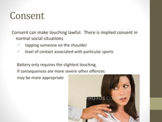 Consent
Consent can make touching lawful. There is implied consent in
normal social situations
 tapping someone on the shoulder
 level of contact associated with particular sports
Battery only requires the slightest touching.
If consequences are more severe other offences
may be more appropriate
 