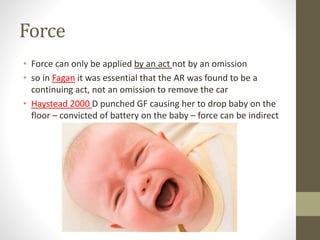 Force
• Force can only be applied by an act not by an omission
• so in Fagan it was essential that the AR was found to be a
continuing act, not an omission to remove the car
• Haystead 2000 D punched GF causing her to drop baby on the
floor – convicted of battery on the baby – force can be indirect
 