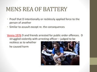 MENS REA OF BATTERY
• Proof that D intentionally or recklessly applied force to the
person of another
• Similar to assault except re. the consequences
Venna 1976 D and friends arrested for public order offences. D
struggled violently with arresting officer – judged to be
reckless as to whether
he caused harm
 