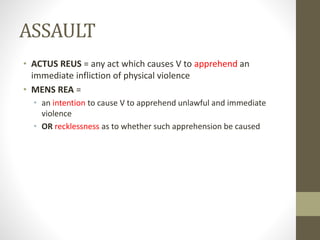 ASSAULT
• ACTUS REUS = any act which causes V to apprehend an
immediate infliction of physical violence
• MENS REA =
• an intention to cause V to apprehend unlawful and immediate
violence
• OR recklessness as to whether such apprehension be caused
 