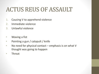 ACTUS REUS OF ASSAULT
1. Causing V to apprehend violence
2. Immediate violence
3. Unlawful violence
• Waving a fist
• Pointing a gun / catapult / knife
• No need for physical contact – emphasis is on what V
thought was going to happen
• Threat
 
