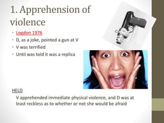 1. Apprehension of
violence
• Logdon 1976
• D, as a joke, pointed a gun at V
• V was terrified
• Until was told it was a replica
HELD
V apprehended immediate physical violence, and D was at
least reckless as to whether or not she would be afraid
 