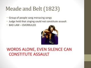 Meade and Belt (1823)
• Group of people sang menacing songs
• Judge held that singing could not constitute assault
• BAD LAW – OVERRULED
WORDS ALONE, EVEN SILENCE CAN
CONSTITUTE ASSAULT
 