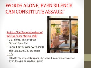 WORDS ALONE, EVEN SILENCE
CAN CONSTITUTE ASSAULT
Smith v Chief Superintendent of
Woking Police Station 1983
• V at home, in nightdress
• Ground floor flat
• Looked out of window to see D
right up against it, staring in
HELD
D liable for assault because she feared immediate violence
even though he couldn’t get in
 