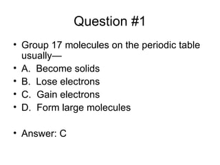 Question #1 Group 17 molecules on the periodic table usually— A. Become solids B. Lose electrons C. Gain electrons D. Form large molecules Answer: C