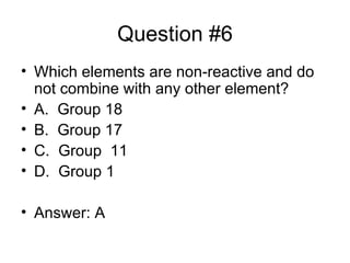 Question #6 Which elements are non-reactive and do not combine with any other element? A. Group 18 B. Group 17 C. Group 11 D. Group 1 Answer: A