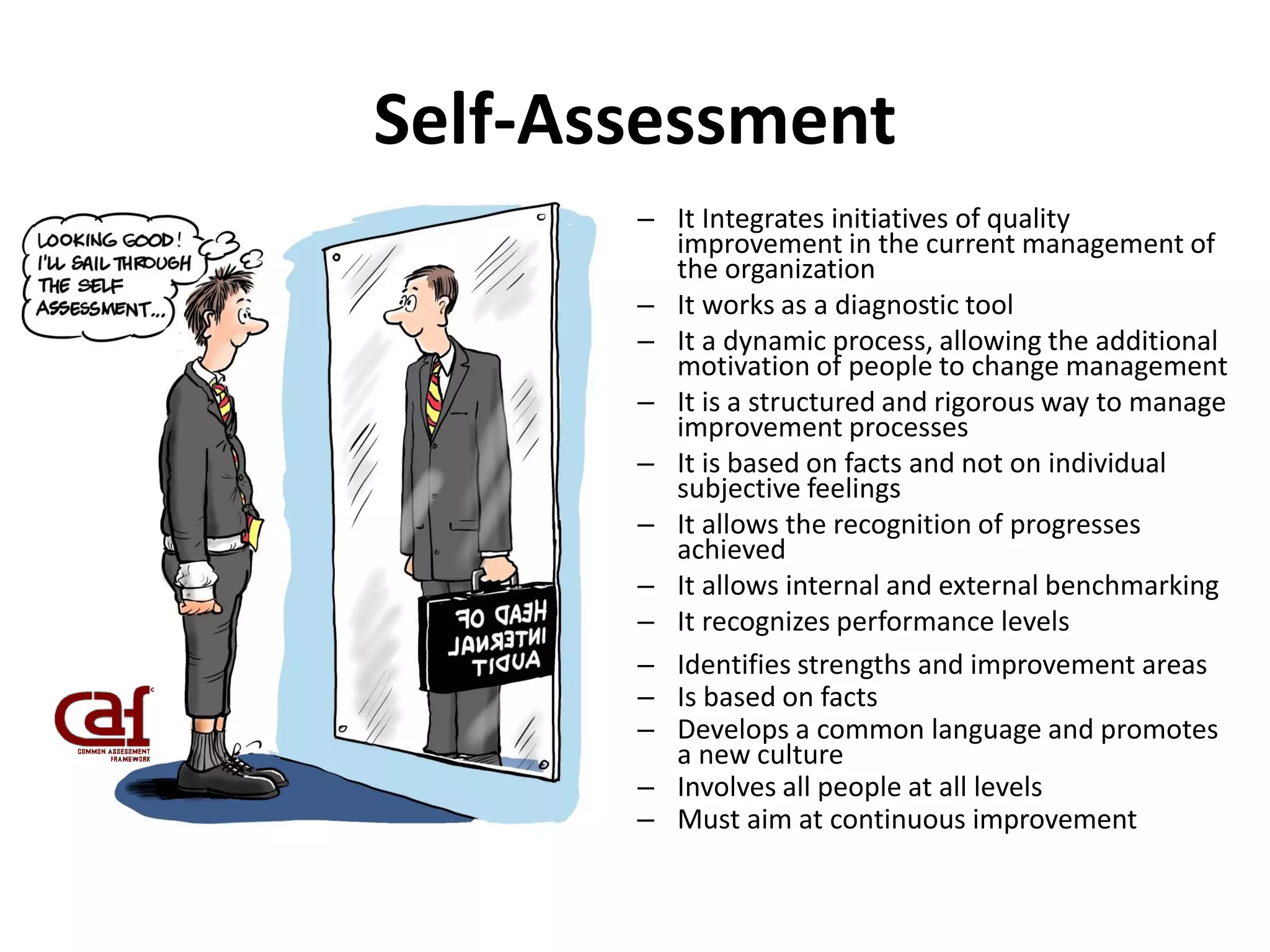 Self-Assessment
– It Integrates initiatives of quality
improvement in the current management of
the organization
– It works as a diagnostic tool
– It a dynamic process, allowing the additional
motivation of people to change management
– It is a structured and rigorous way to manage
improvement processes
– It is based on facts and not on individual
subjective feelings
– It allows the recognition of progresses
achieved
– It allows internal and external benchmarking
– It recognizes performance levels
– Identifies strengths and improvement areas
– Is based on facts
– Develops a common language and promotes
a new culture
– Involves all people at all levels
– Must aim at continuous improvement
 