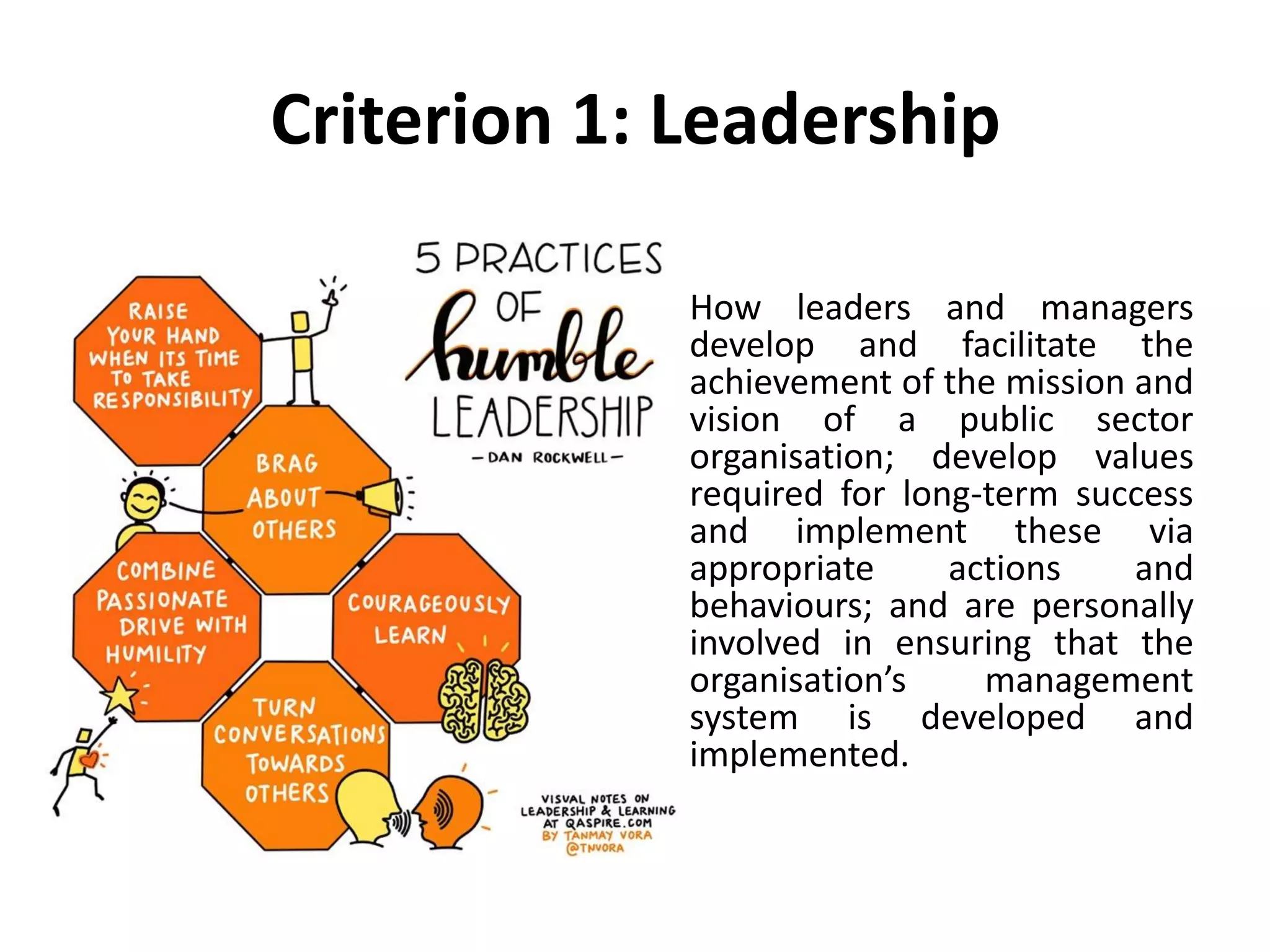 Criterion 1: Leadership
How leaders and managers
develop and facilitate the
achievement of the mission and
vision of a public sector
organisation; develop values
required for long-term success
and implement these via
appropriate actions and
behaviours; and are personally
involved in ensuring that the
organisation’s management
system is developed and
implemented.
 