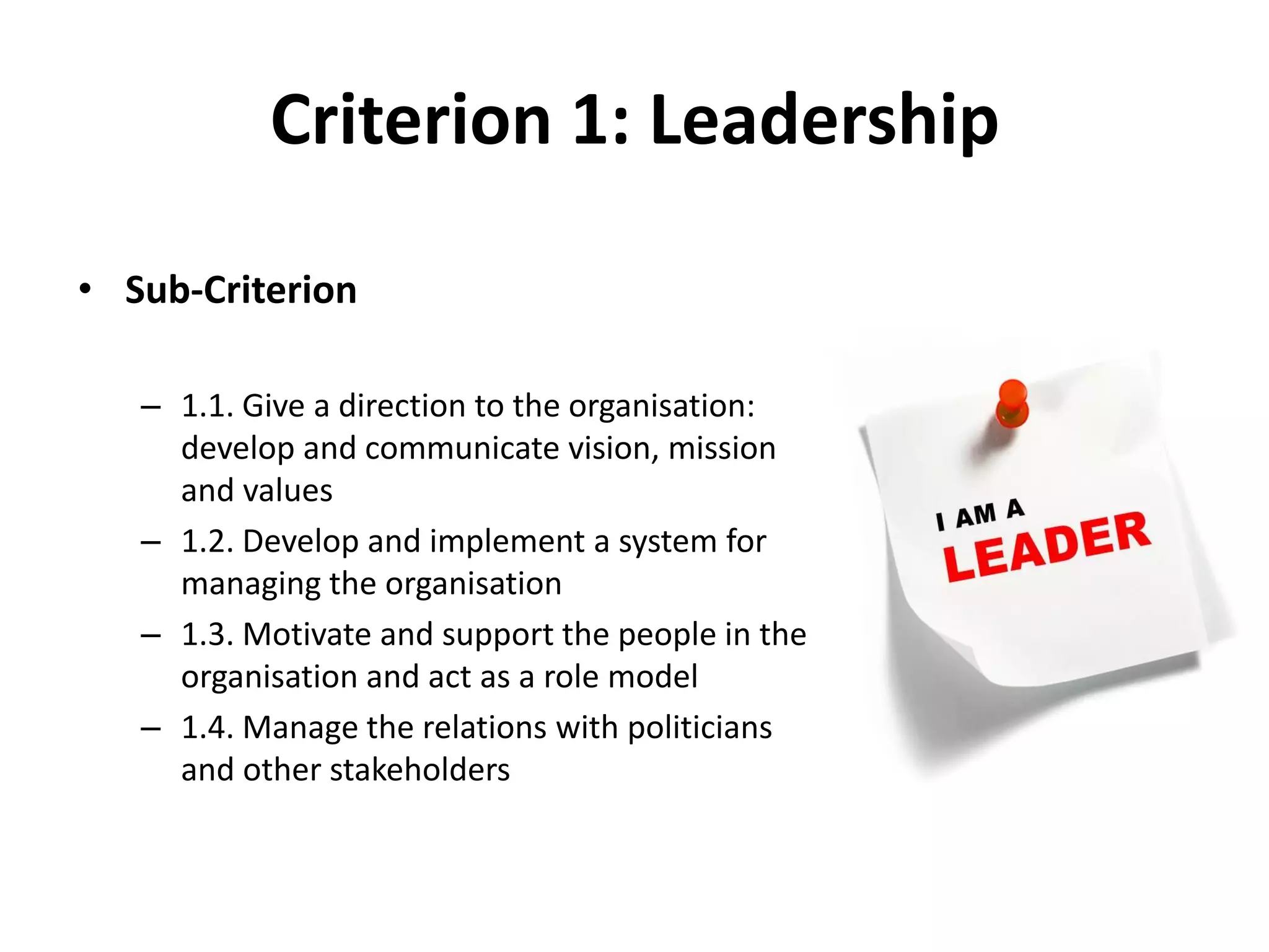 Criterion 1: Leadership
• Sub-Criterion
– 1.1. Give a direction to the organisation:
develop and communicate vision, mission
and values
– 1.2. Develop and implement a system for
managing the organisation
– 1.3. Motivate and support the people in the
organisation and act as a role model
– 1.4. Manage the relations with politicians
and other stakeholders
 