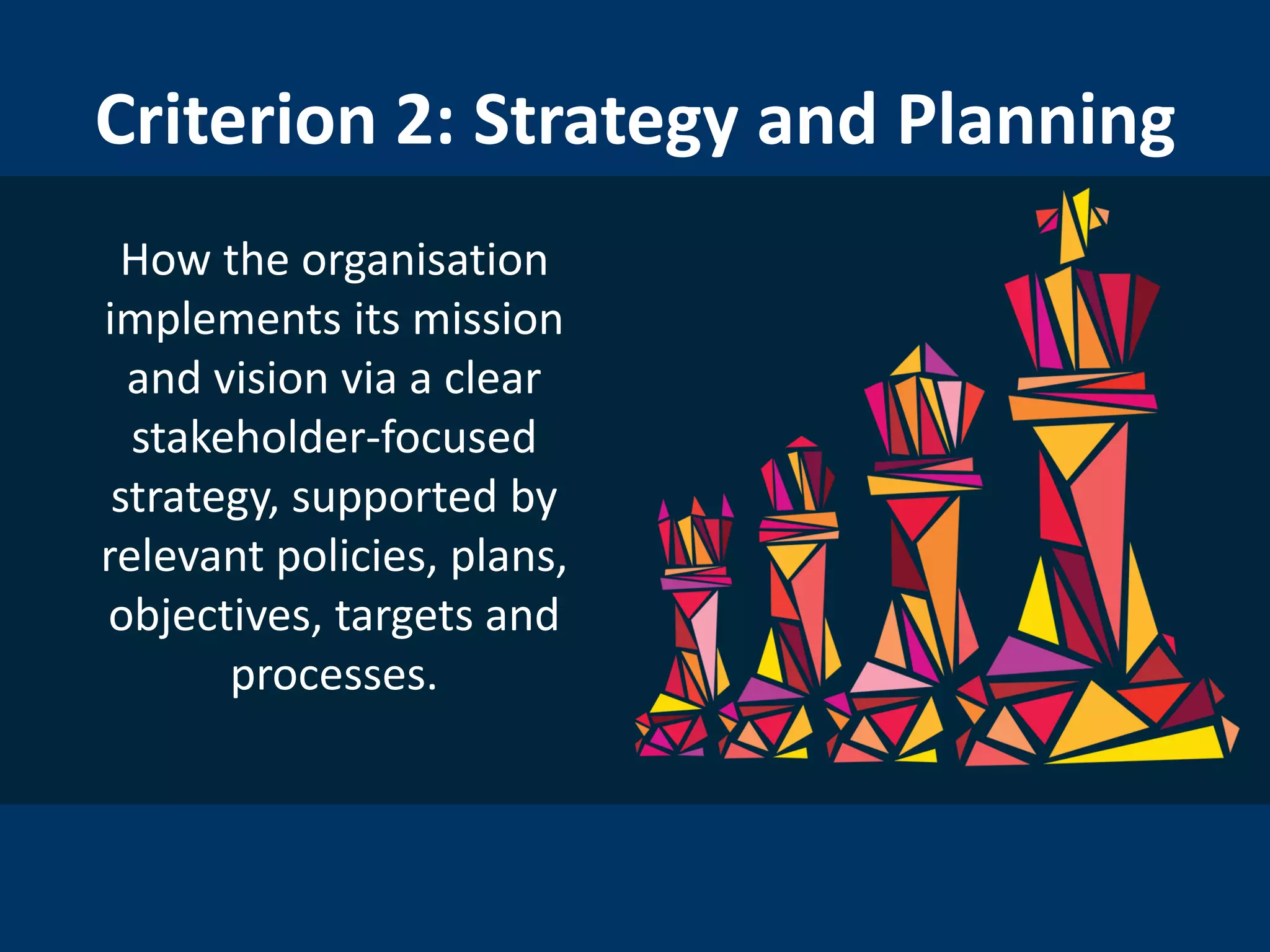 Criterion 2: Strategy and Planning
How the organisation
implements its mission
and vision via a clear
stakeholder-focused
strategy, supported by
relevant policies, plans,
objectives, targets and
processes.
 