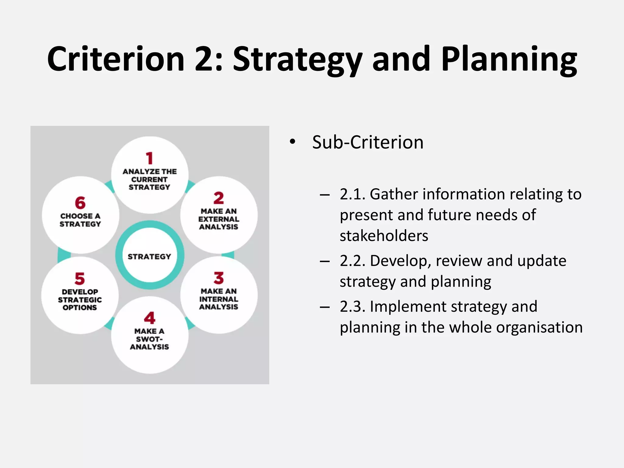 Criterion 2: Strategy and Planning
• Sub-Criterion
– 2.1. Gather information relating to
present and future needs of
stakeholders
– 2.2. Develop, review and update
strategy and planning
– 2.3. Implement strategy and
planning in the whole organisation
 