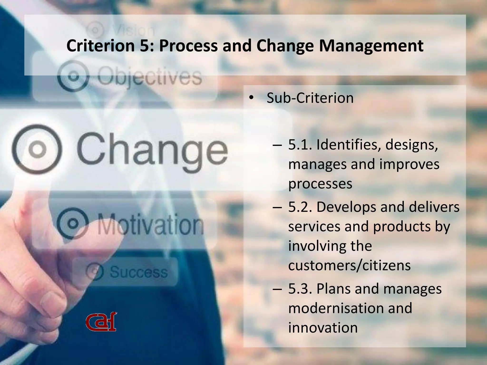 Criterion 5: Process and Change Management
• Sub-Criterion
– 5.1. Identifies, designs,
manages and improves
processes
– 5.2. Develops and delivers
services and products by
involving the
customers/citizens
– 5.3. Plans and manages
modernisation and
innovation
 