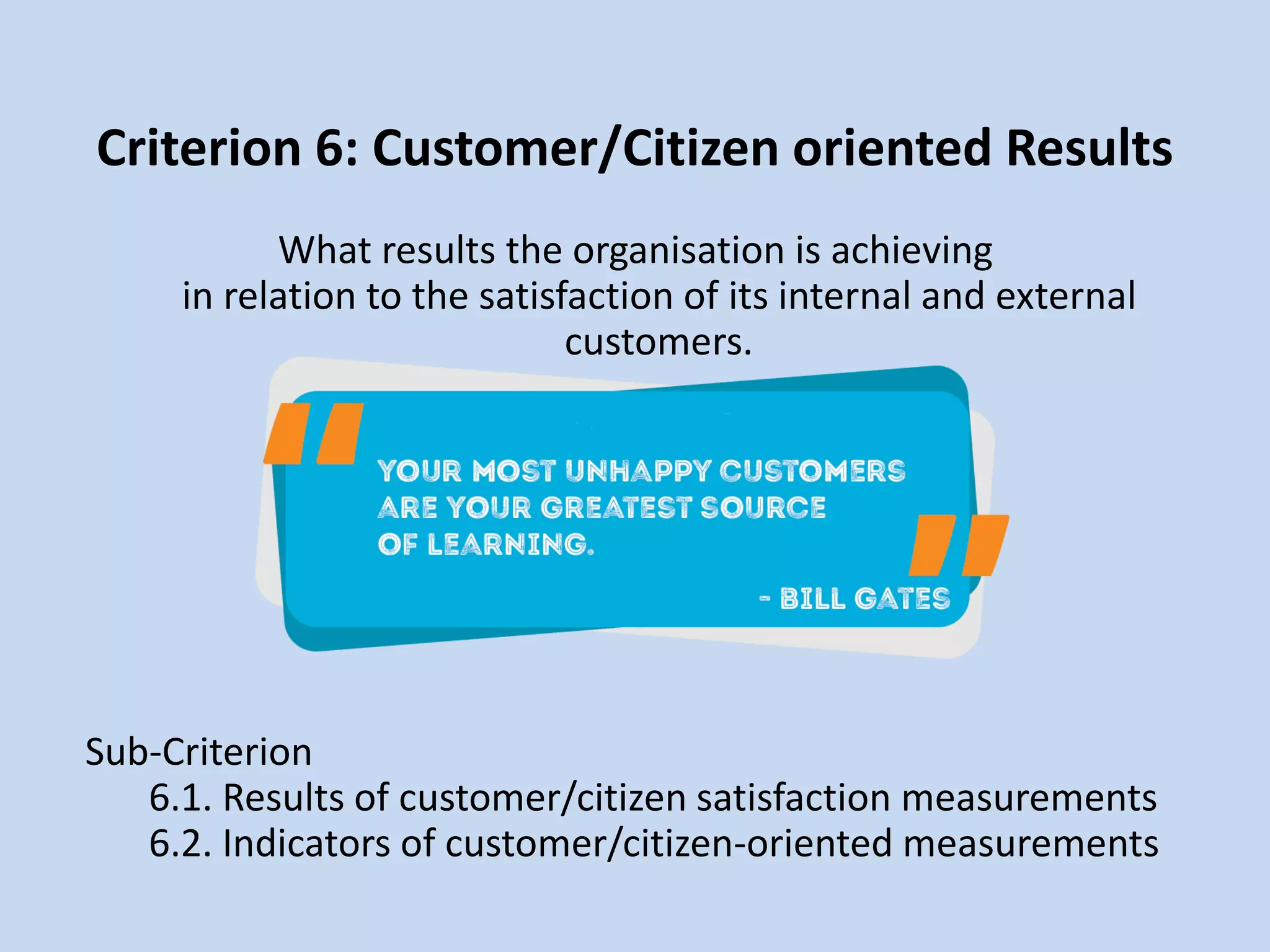 Criterion 6: Customer/Citizen oriented Results
What results the organisation is achieving
in relation to the satisfaction of its internal and external
customers.
Sub-Criterion
6.1. Results of customer/citizen satisfaction measurements
6.2. Indicators of customer/citizen-oriented measurements
 