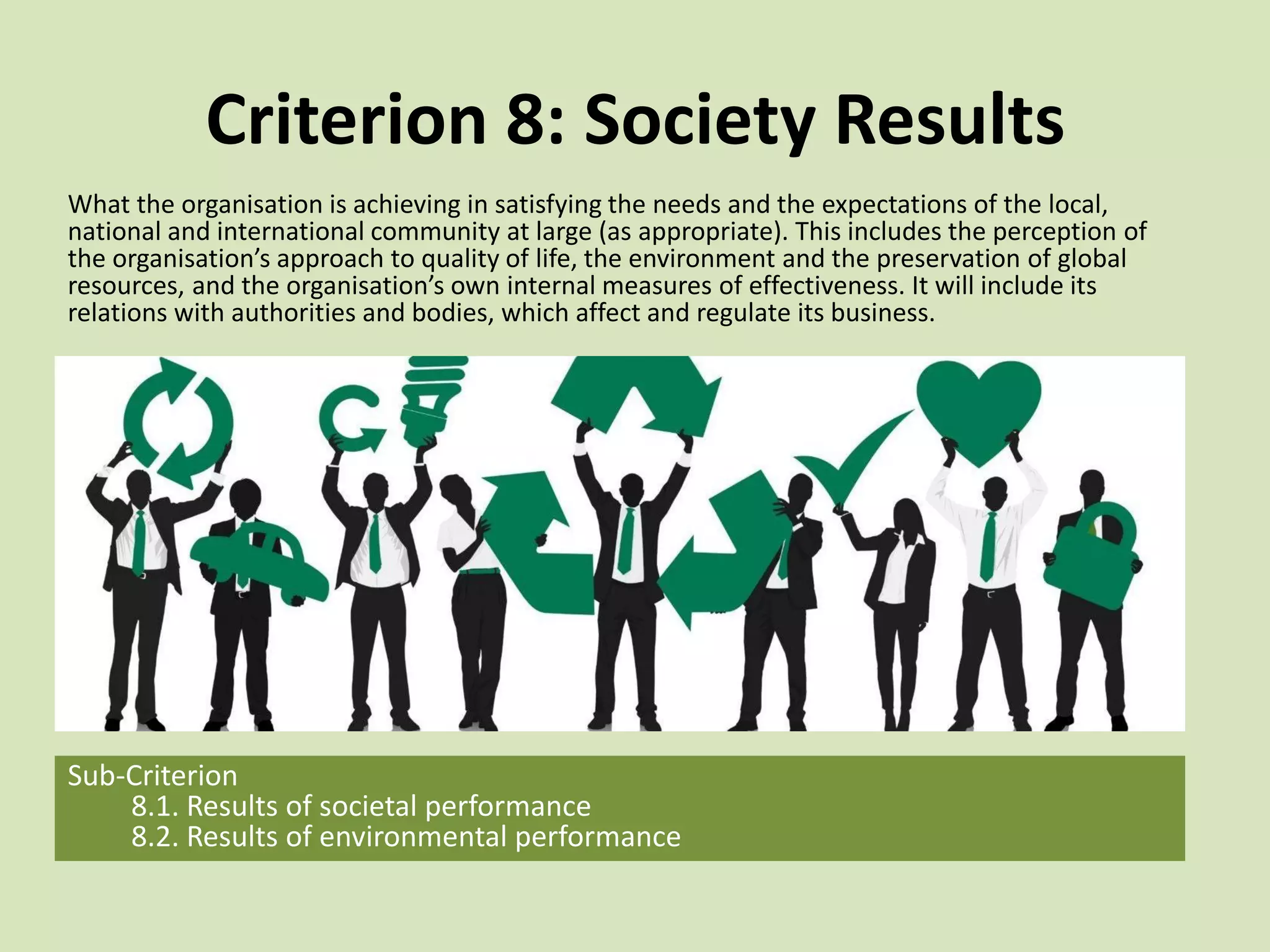 Criterion 8: Society Results
What the organisation is achieving in satisfying the needs and the expectations of the local,
national and international community at large (as appropriate). This includes the perception of
the organisation’s approach to quality of life, the environment and the preservation of global
resources, and the organisation’s own internal measures of effectiveness. It will include its
relations with authorities and bodies, which affect and regulate its business.
Sub-Criterion
8.1. Results of societal performance
8.2. Results of environmental performance
 