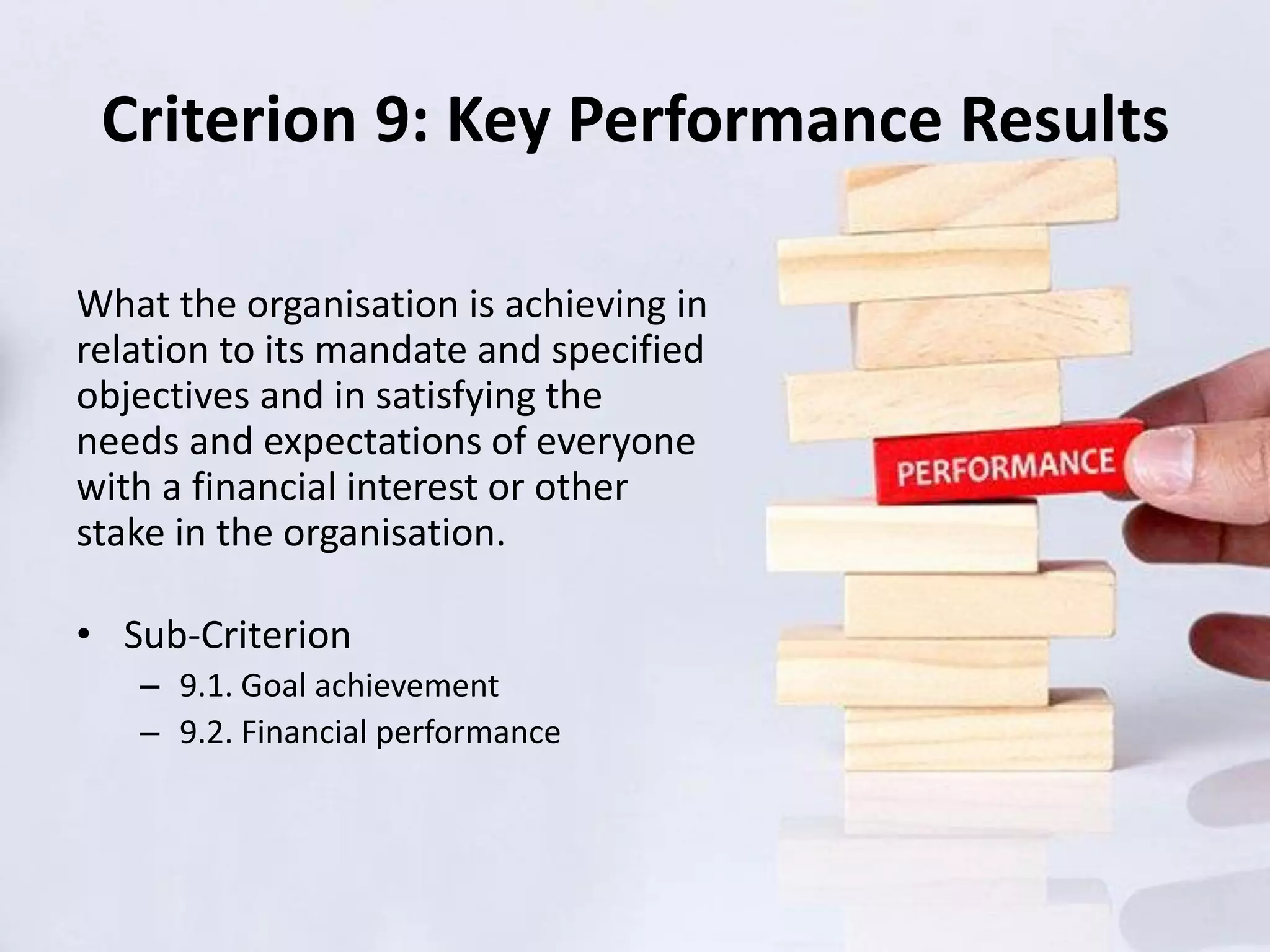 Criterion 9: Key Performance Results
What the organisation is achieving in
relation to its mandate and specified
objectives and in satisfying the
needs and expectations of everyone
with a financial interest or other
stake in the organisation.
• Sub-Criterion
– 9.1. Goal achievement
– 9.2. Financial performance
 
