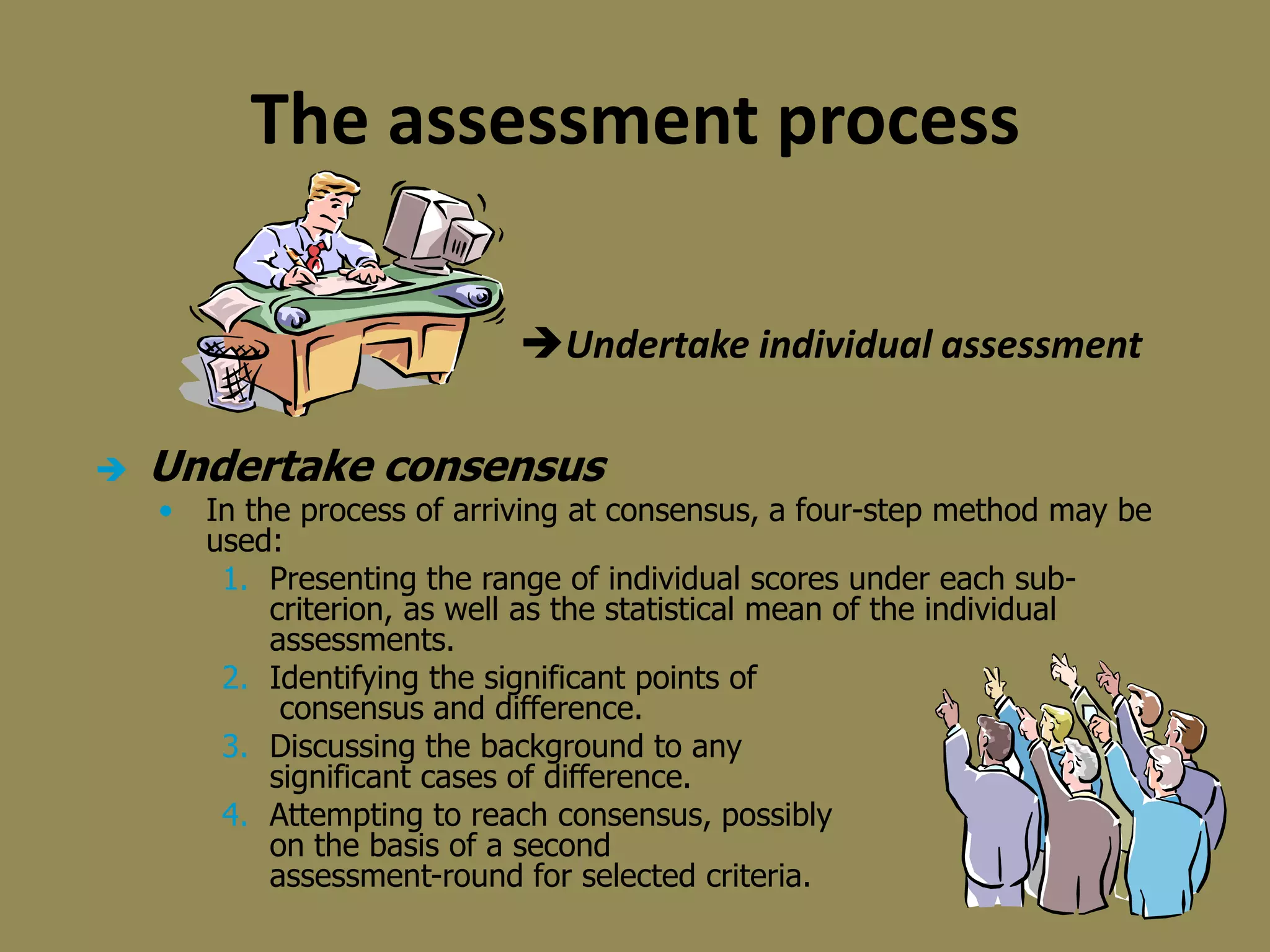  Undertake consensus
• In the process of arriving at consensus, a four-step method may be
used:
1. Presenting the range of individual scores under each sub-
criterion, as well as the statistical mean of the individual
assessments.
2. Identifying the significant points of
consensus and difference.
3. Discussing the background to any
significant cases of difference.
4. Attempting to reach consensus, possibly
on the basis of a second
assessment-round for selected criteria.
The assessment process
Undertake individual assessment
 