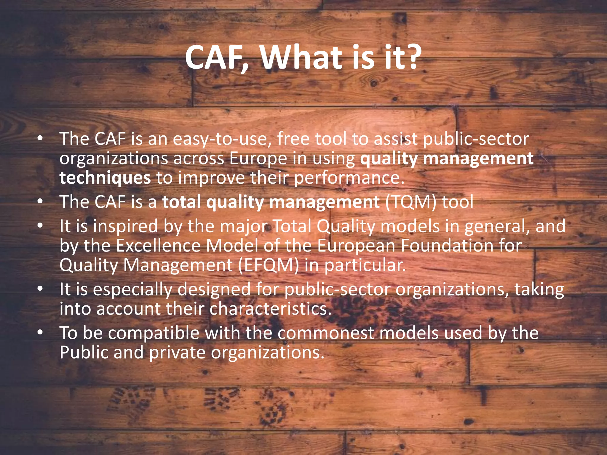 CAF, What is it?
• The CAF is an easy-to-use, free tool to assist public-sector
organizations across Europe in using quality management
techniques to improve their performance.
• The CAF is a total quality management (TQM) tool
• It is inspired by the major Total Quality models in general, and
by the Excellence Model of the European Foundation for
Quality Management (EFQM) in particular.
• It is especially designed for public-sector organizations, taking
into account their characteristics.
• To be compatible with the commonest models used by the
Public and private organizations.
 