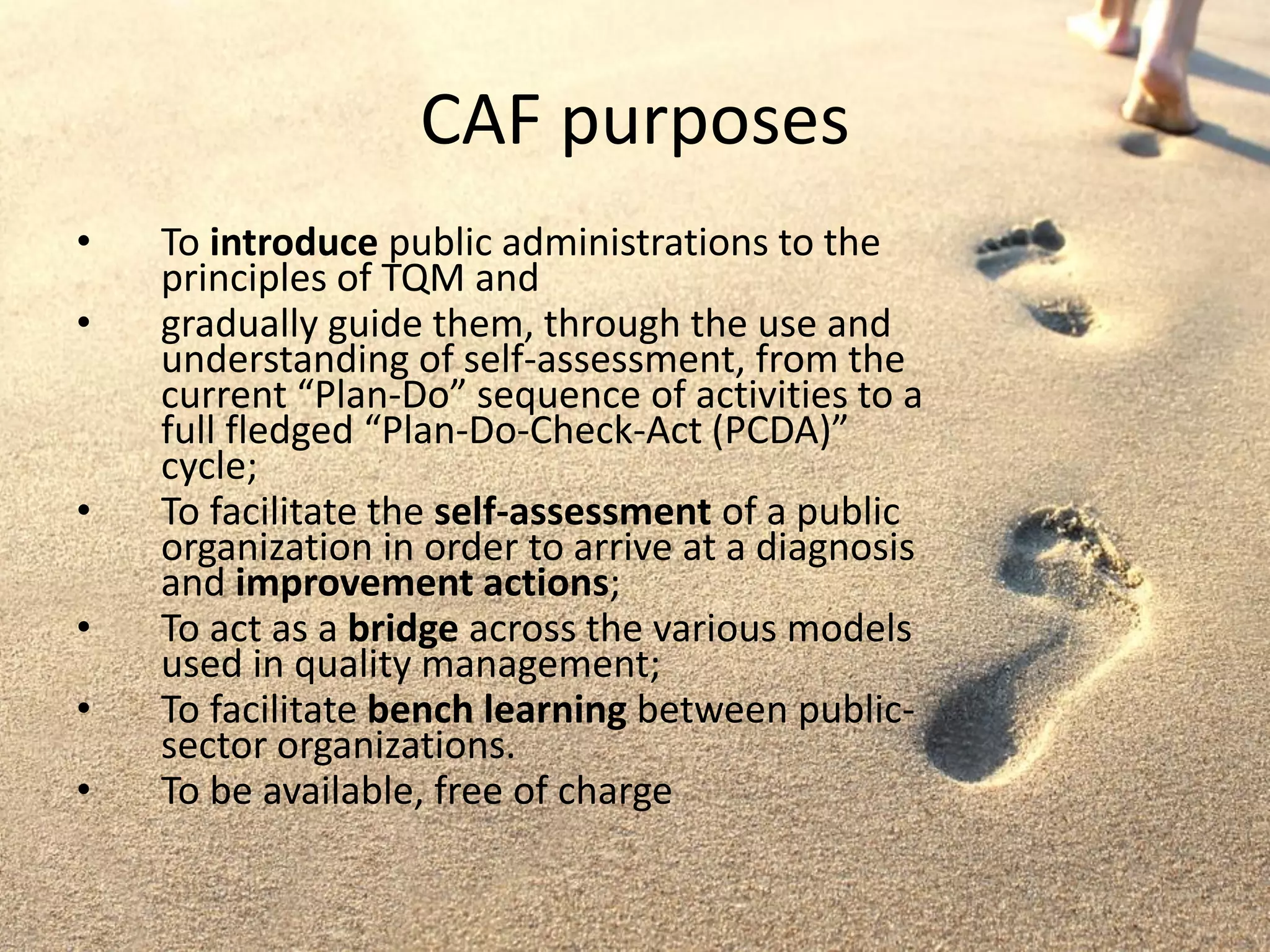 CAF purposes
• To introduce public administrations to the
principles of TQM and
• gradually guide them, through the use and
understanding of self-assessment, from the
current “Plan-Do” sequence of activities to a
full fledged “Plan-Do-Check-Act (PCDA)”
cycle;
• To facilitate the self-assessment of a public
organization in order to arrive at a diagnosis
and improvement actions;
• To act as a bridge across the various models
used in quality management;
• To facilitate bench learning between public-
sector organizations.
• To be available, free of charge
 