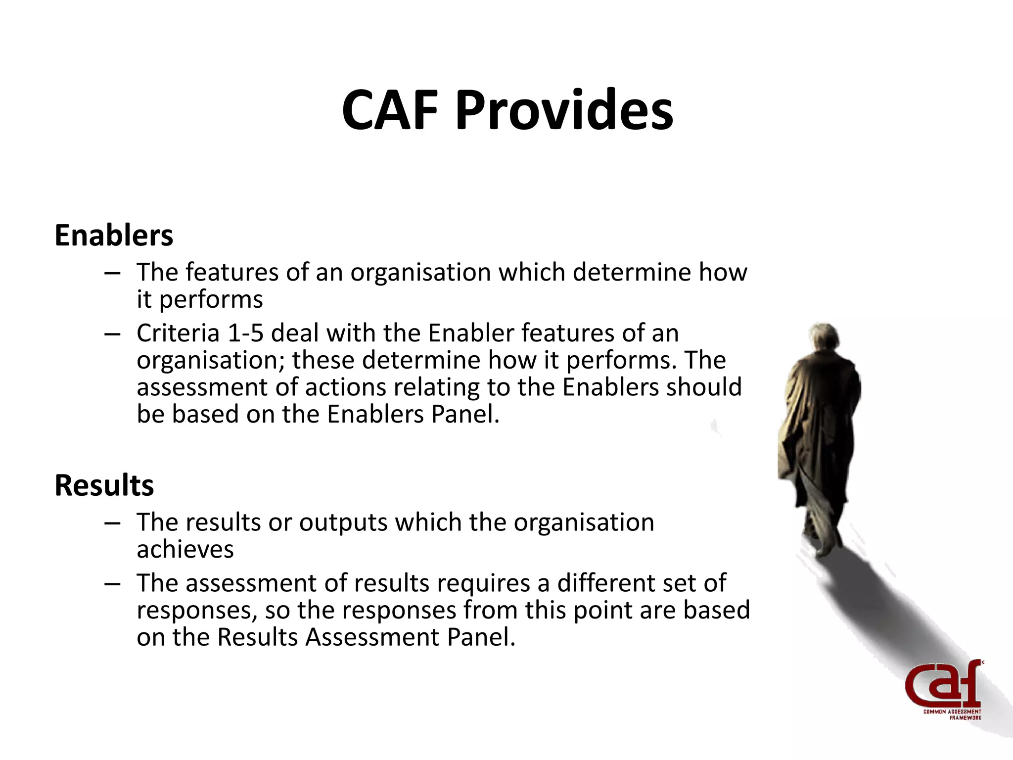 CAF Provides
Enablers
– The features of an organisation which determine how
it performs
– Criteria 1-5 deal with the Enabler features of an
organisation; these determine how it performs. The
assessment of actions relating to the Enablers should
be based on the Enablers Panel.
Results
– The results or outputs which the organisation
achieves
– The assessment of results requires a different set of
responses, so the responses from this point are based
on the Results Assessment Panel.
 