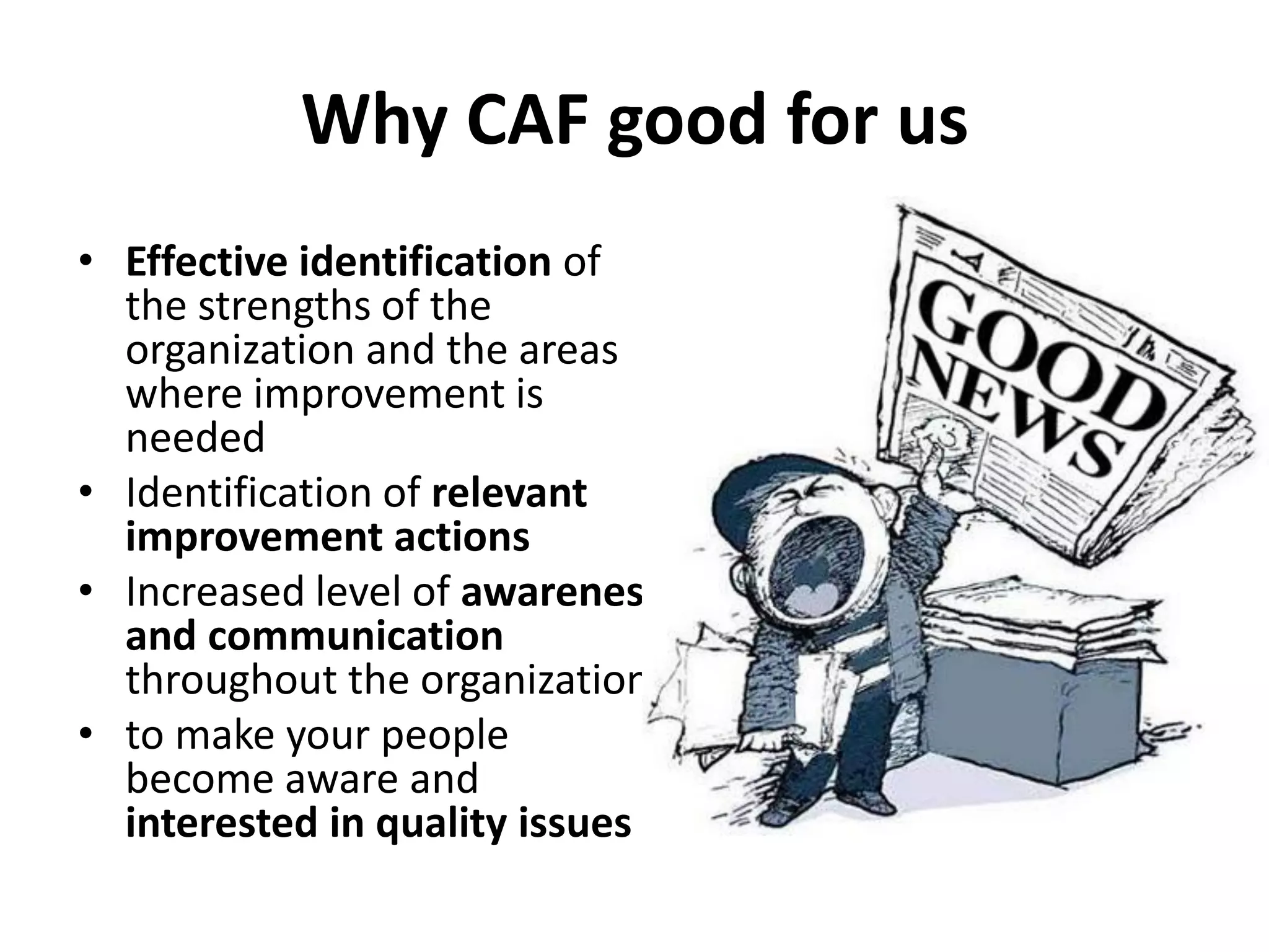 Why CAF good for us
• Effective identification of
the strengths of the
organization and the areas
where improvement is
needed
• Identification of relevant
improvement actions
• Increased level of awareness
and communication
throughout the organization
• to make your people
become aware and
interested in quality issues
 