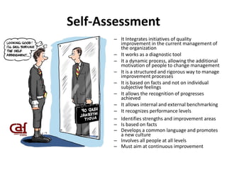 Self-Assessment
– It Integrates initiatives of quality
improvement in the current management of
the organization
– It works as a diagnostic tool
– It a dynamic process, allowing the additional
motivation of people to change management
– It is a structured and rigorous way to manage
improvement processes
– It is based on facts and not on individual
subjective feelings
– It allows the recognition of progresses
achieved
– It allows internal and external benchmarking
– It recognizes performance levels
– Identifies strengths and improvement areas
– Is based on facts
– Develops a common language and promotes
a new culture
– Involves all people at all levels
– Must aim at continuous improvement
 