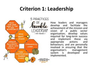 Criterion 1: Leadership
How leaders and managers
develop and facilitate the
achievement of the mission and
vision of a public sector
organisation; develop values
required for long-term success
and implement these via
appropriate actions and
behaviours; and are personally
involved in ensuring that the
organisation’s management
system is developed and
implemented.
 