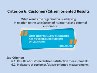Criterion 6: Customer/Citizen oriented Results
What results the organisation is achieving
in relation to the satisfaction of its internal and external
customers.
Sub-Criterion
6.1. Results of customer/citizen satisfaction measurements
6.2. Indicators of customer/citizen-oriented measurements
 
