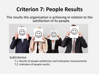 Criterion 7: People Results
The results the organisation is achieving in relation to the
satisfaction of its people.
SubCriterion
7.1. Results of people satisfaction and motivation measurements
7.2. Indicators of people results
 