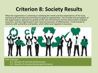 Criterion 8: Society Results
What the organisation is achieving in satisfying the needs and the expectations of the local,
national and international community at large (as appropriate). This includes the perception of
the organisation’s approach to quality of life, the environment and the preservation of global
resources, and the organisation’s own internal measures of effectiveness. It will include its
relations with authorities and bodies, which affect and regulate its business.
Sub-Criterion
8.1. Results of societal performance
8.2. Results of environmental performance
 