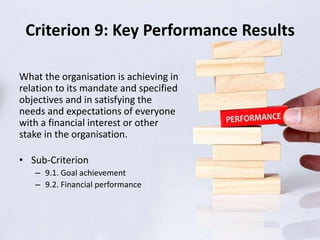 Criterion 9: Key Performance Results
What the organisation is achieving in
relation to its mandate and specified
objectives and in satisfying the
needs and expectations of everyone
with a financial interest or other
stake in the organisation.
• Sub-Criterion
– 9.1. Goal achievement
– 9.2. Financial performance
 