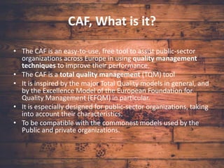 CAF, What is it?
• The CAF is an easy-to-use, free tool to assist public-sector
organizations across Europe in using quality management
techniques to improve their performance.
• The CAF is a total quality management (TQM) tool
• It is inspired by the major Total Quality models in general, and
by the Excellence Model of the European Foundation for
Quality Management (EFQM) in particular.
• It is especially designed for public-sector organizations, taking
into account their characteristics.
• To be compatible with the commonest models used by the
Public and private organizations.
 