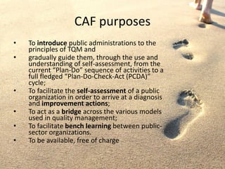 CAF purposes
• To introduce public administrations to the
principles of TQM and
• gradually guide them, through the use and
understanding of self-assessment, from the
current “Plan-Do” sequence of activities to a
full fledged “Plan-Do-Check-Act (PCDA)”
cycle;
• To facilitate the self-assessment of a public
organization in order to arrive at a diagnosis
and improvement actions;
• To act as a bridge across the various models
used in quality management;
• To facilitate bench learning between public-
sector organizations.
• To be available, free of charge
 