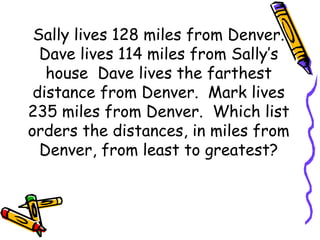 Sally lives 128 miles from Denver. Dave lives 114 miles from Sally’s house  Dave lives the farthest distance from Denver.  Mark lives 235 miles from Denver.  Which list orders the distances, in miles from Denver, from least to greatest? 