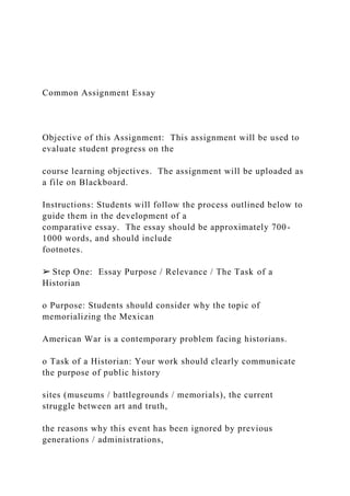 Common Assignment Essay
Objective of this Assignment: This assignment will be used to
evaluate student progress on the
course learning objectives. The assignment will be uploaded as
a file on Blackboard.
Instructions: Students will follow the process outlined below to
guide them in the development of a
comparative essay. The essay should be approximately 700-
1000 words, and should include
footnotes.
➢ Step One: Essay Purpose / Relevance / The Task of a
Historian
o Purpose: Students should consider why the topic of
memorializing the Mexican
American War is a contemporary problem facing historians.
o Task of a Historian: Your work should clearly communicate
the purpose of public history
sites (museums / battlegrounds / memorials), the current
struggle between art and truth,
the reasons why this event has been ignored by previous
generations / administrations,
 