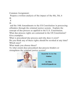 Common Assignment:
Prepare a written analysis of the impact of the 4th, 5th, 6
th
8
th
and the 14th Amendments to the US Constitution in processing
offenders through the criminal justice system. Explain the
concept of due process as applied to the U.S. Constitution.
What due process rights are contained in the US Constitution?
Give examples.
What is procedural due process and why does it exist?
Do you think any of these rights should be revoked at any time?
Which ones?
What made you choose those?
To what extent does procedural due process hinders or
strengthens the criminal justice system?
 