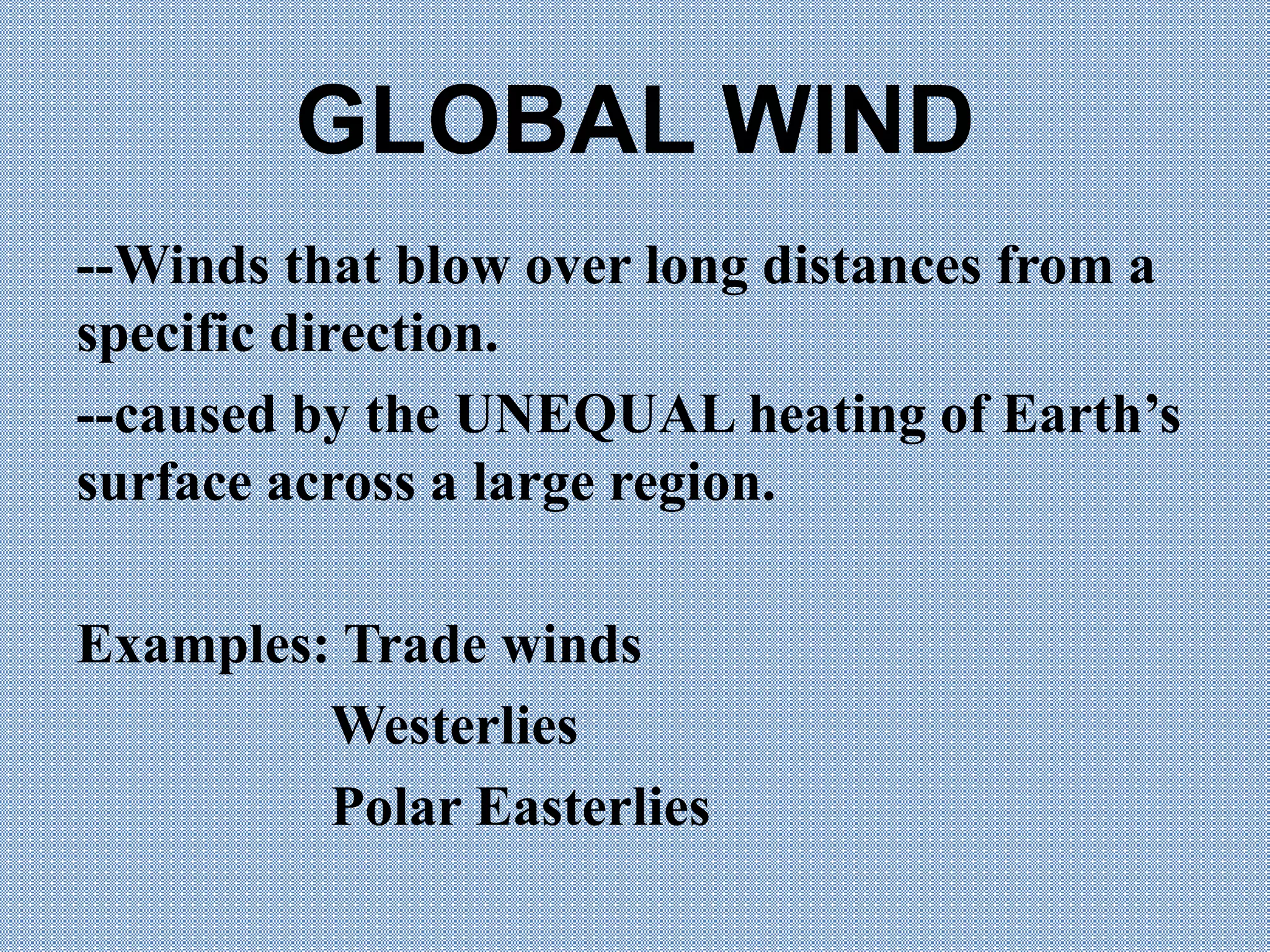 GLOBAL WIND
--Winds that blow over long distances from a
specific direction.
--caused by the UNEQUAL heating of Earth’s
surface across a large region.
Examples: Trade winds
Westerlies
Polar Easterlies