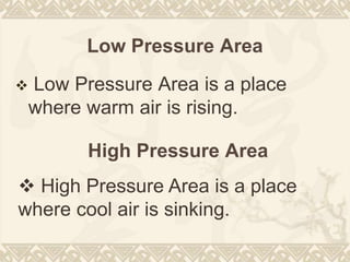 Low Pressure Area
 Low Pressure Area is a place
where warm air is rising.
High Pressure Area
 High Pressure Area is a place
where cool air is sinking.
 