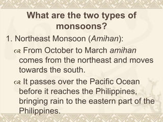 What are the two types of
monsoons?
1. Northeast Monsoon (Amihan):
 From October to March amihan
comes from the northeast and moves
towards the south.
 It passes over the Pacific Ocean
before it reaches the Philippines,
bringing rain to the eastern part of the
Philippines.
 