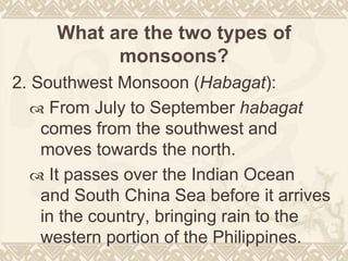 What are the two types of
monsoons?
2. Southwest Monsoon (Habagat):
 From July to September habagat
comes from the southwest and
moves towards the north.
 It passes over the Indian Ocean
and South China Sea before it arrives
in the country, bringing rain to the
western portion of the Philippines.
 