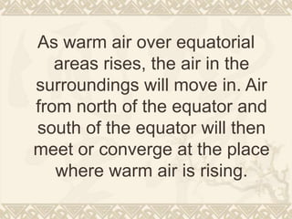 As warm air over equatorial
areas rises, the air in the
surroundings will move in. Air
from north of the equator and
south of the equator will then
meet or converge at the place
where warm air is rising.
 