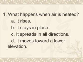 1. What happens when air is heated?
a. It rises.
b. It stays in place.
c. It spreads in all directions.
d. It moves toward a lower
elevation.
 
