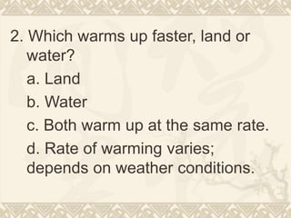 2. Which warms up faster, land or
water?
a. Land
b. Water
c. Both warm up at the same rate.
d. Rate of warming varies;
depends on weather conditions.
 