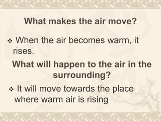 What makes the air move?
 When the air becomes warm, it
rises.
What will happen to the air in the
surrounding?
 It will move towards the place
where warm air is rising
 